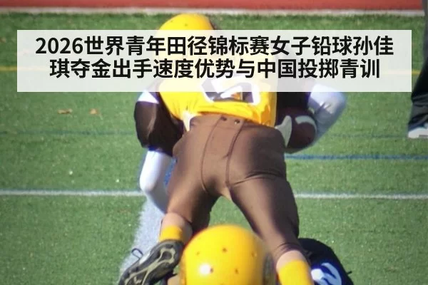 2026世界青年田径锦标赛女子铅球孙佳琪夺金出手速度优势与中国投掷青训