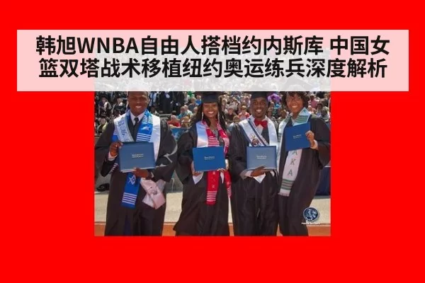 韩旭WNBA自由人搭档约内斯库 中国女篮双塔战术移植纽约奥运练兵深度解析