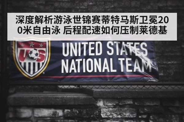 深度解析游泳世锦赛蒂特马斯卫冕200米自由泳 后程配速如何压制莱德基