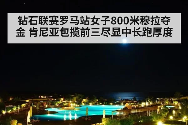 钻石联赛罗马站女子800米穆拉夺金 肯尼亚包揽前三尽显中长跑厚度